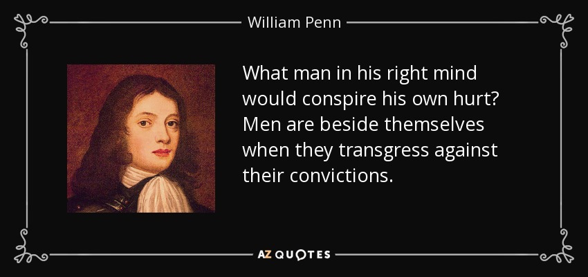 What man in his right mind would conspire his own hurt? Men are beside themselves when they transgress against their convictions. - William Penn