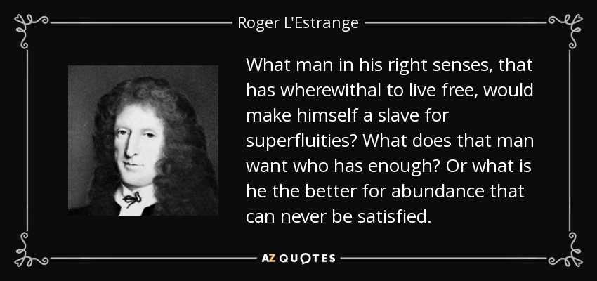 What man in his right senses, that has wherewithal to live free, would make himself a slave for superfluities? What does that man want who has enough? Or what is he the better for abundance that can never be satisfied. - Roger L'Estrange