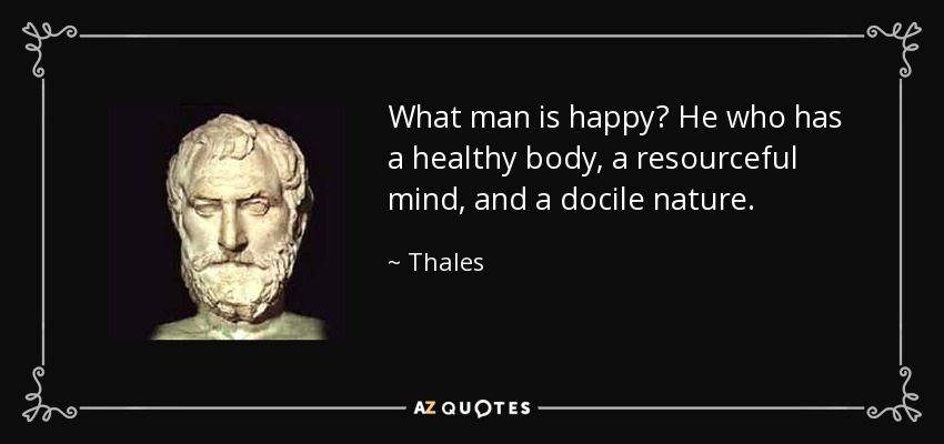 What man is happy? He who has a healthy body, a resourceful mind, and a docile nature. - Thales