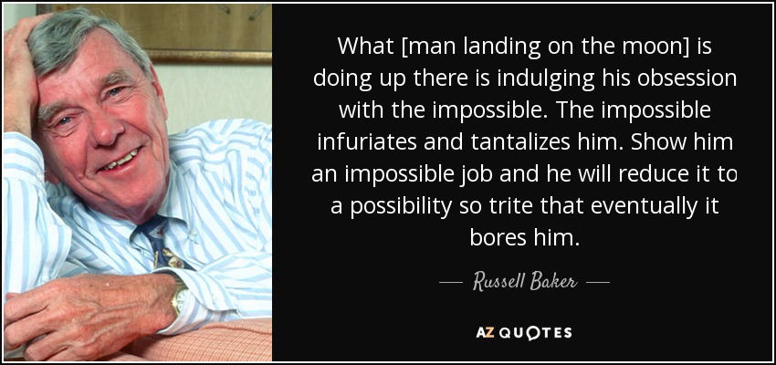 What [man landing on the moon] is doing up there is indulging his obsession with the impossible. The impossible infuriates and tantalizes him. Show him an impossible job and he will reduce it to a possibility so trite that eventually it bores him. - Russell Baker