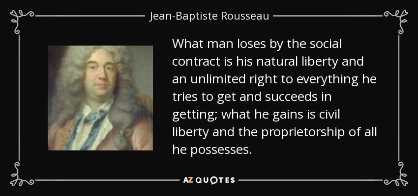 What man loses by the social contract is his natural liberty and an unlimited right to everything he tries to get and succeeds in getting; what he gains is civil liberty and the proprietorship of all he possesses. - Jean-Baptiste Rousseau