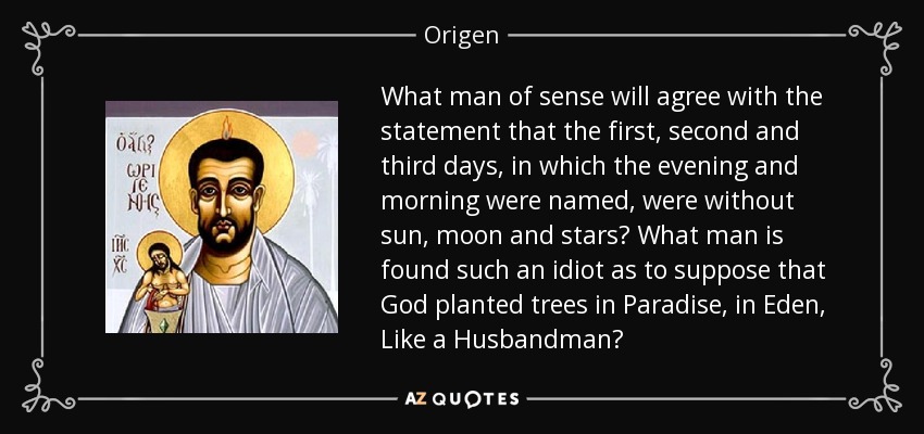 What man of sense will agree with the statement that the first, second and third days, in which the evening and morning were named, were without sun, moon and stars? What man is found such an idiot as to suppose that God planted trees in Paradise, in Eden, Like a Husbandman? - Origen