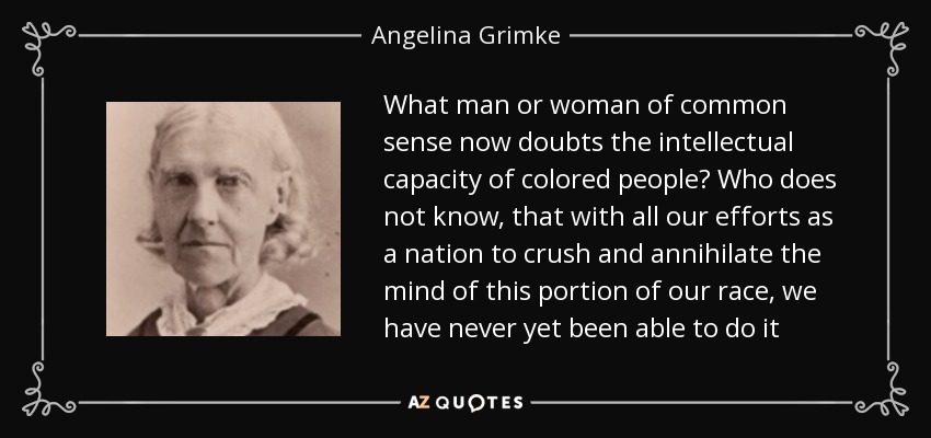 What man or woman of common sense now doubts the intellectual capacity of colored people? Who does not know, that with all our efforts as a nation to crush and annihilate the mind of this portion of our race, we have never yet been able to do it - Angelina Grimke