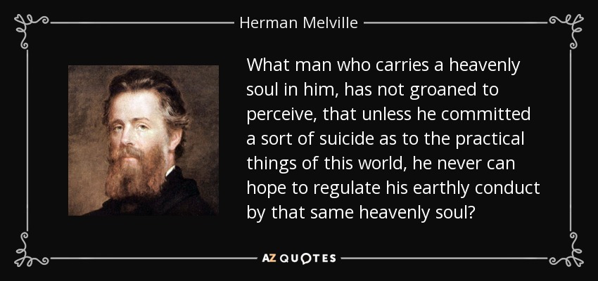 What man who carries a heavenly soul in him, has not groaned to perceive, that unless he committed a sort of suicide as to the practical things of this world, he never can hope to regulate his earthly conduct by that same heavenly soul? - Herman Melville