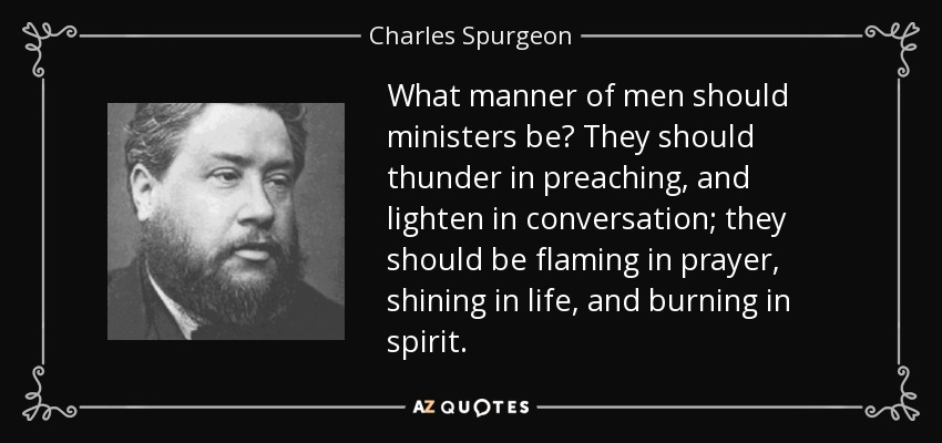 What manner of men should ministers be? They should thunder in preaching, and lighten in conversation; they should be flaming in prayer, shining in life, and burning in spirit. - Charles Spurgeon