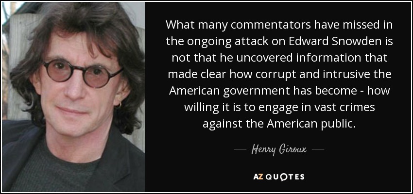 What many commentators have missed in the ongoing attack on Edward Snowden is not that he uncovered information that made clear how corrupt and intrusive the American government has become - how willing it is to engage in vast crimes against the American public. - Henry Giroux