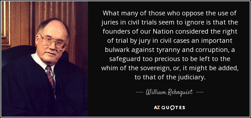 What many of those who oppose the use of juries in civil trials seem to ignore is that the founders of our Nation considered the right of trial by jury in civil cases an important bulwark against tyranny and corruption, a safeguard too precious to be left to the whim of the sovereign, or, it might be added, to that of the judiciary. - William Rehnquist