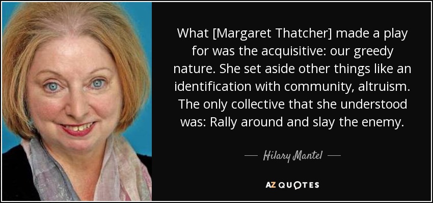 What [Margaret Thatcher] made a play for was the acquisitive: our greedy nature. She set aside other things like an identification with community, altruism. The only collective that she understood was: Rally around and slay the enemy. - Hilary Mantel