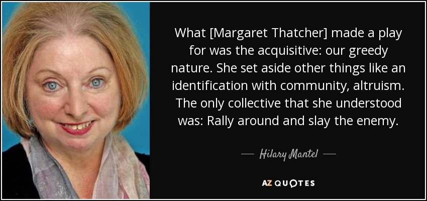 What [Margaret Thatcher] made a play for was the acquisitive: our greedy nature. She set aside other things like an identification with community, altruism. The only collective that she understood was: Rally around and slay the enemy. - Hilary Mantel