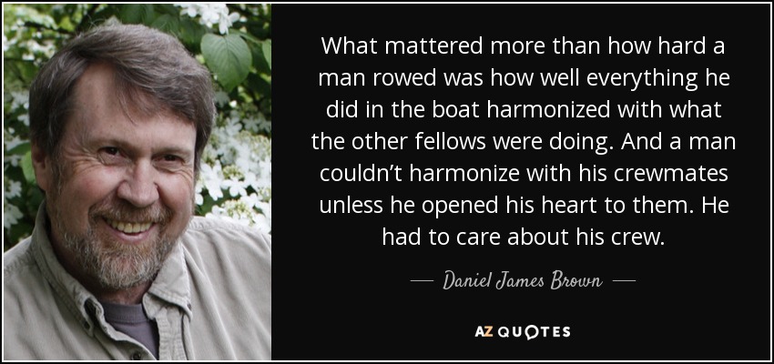 What mattered more than how hard a man rowed was how well everything he did in the boat harmonized with what the other fellows were doing. And a man couldn’t harmonize with his crewmates unless he opened his heart to them. He had to care about his crew. - Daniel James Brown