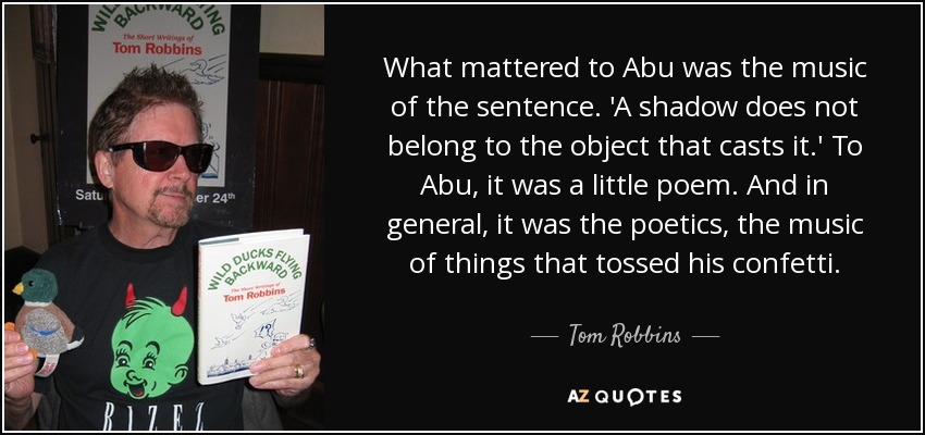 What mattered to Abu was the music of the sentence. 'A shadow does not belong to the object that casts it.' To Abu, it was a little poem. And in general, it was the poetics, the music of things that tossed his confetti. - Tom Robbins