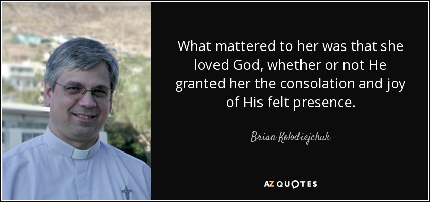 What mattered to her was that she loved God, whether or not He granted her the consolation and joy of His felt presence. - Brian Kolodiejchuk