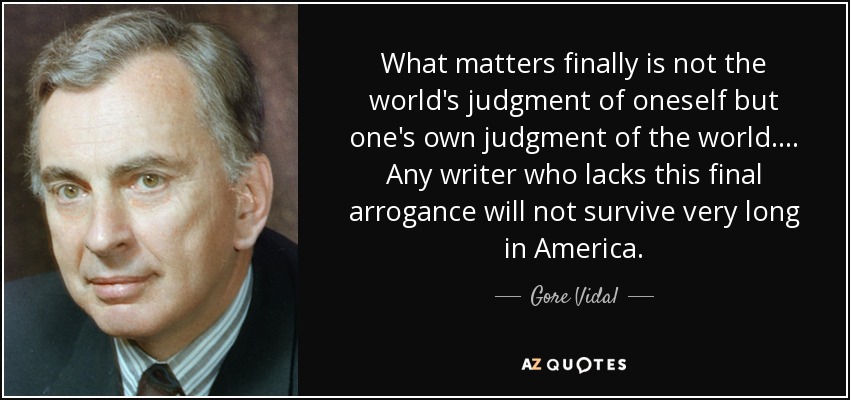 What matters finally is not the world's judgment of oneself but one's own judgment of the world.... Any writer who lacks this final arrogance will not survive very long in America. - Gore Vidal