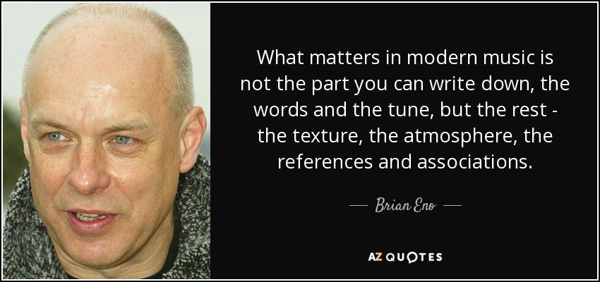What matters in modern music is not the part you can write down, the words and the tune, but the rest - the texture, the atmosphere, the references and associations. - Brian Eno