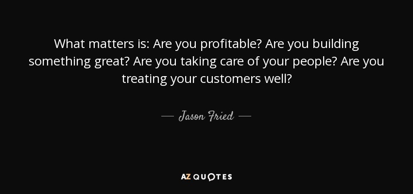 What matters is: Are you profitable? Are you building something great? Are you taking care of your people? Are you treating your customers well? - Jason Fried