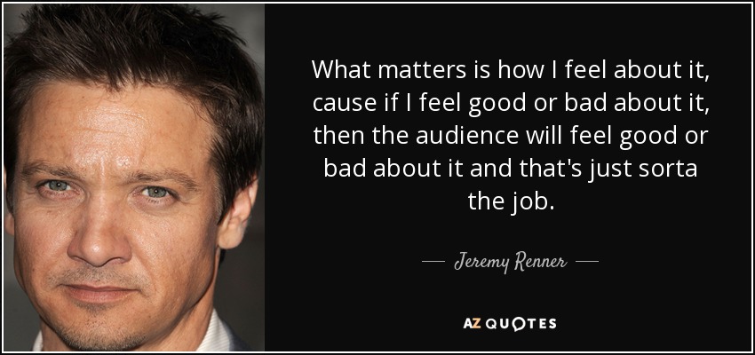 What matters is how I feel about it, cause if I feel good or bad about it, then the audience will feel good or bad about it and that's just sorta the job. - Jeremy Renner