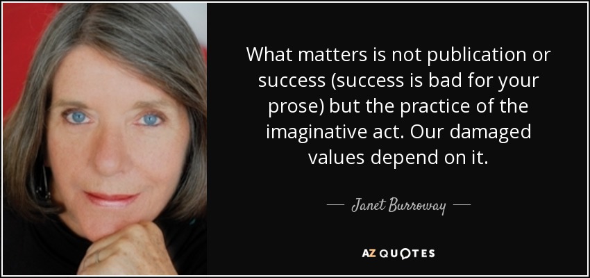 What matters is not publication or success (success is bad for your prose) but the practice of the imaginative act. Our damaged values depend on it. - Janet Burroway