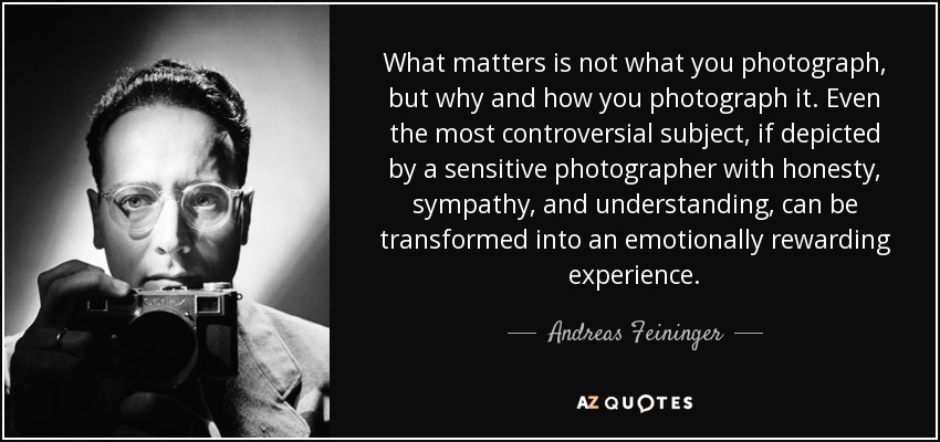 What matters is not what you photograph, but why and how you photograph it. Even the most controversial subject, if depicted by a sensitive photographer with honesty, sympathy, and understanding, can be transformed into an emotionally rewarding experience. - Andreas Feininger