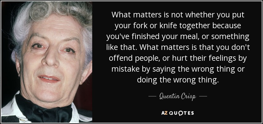 What matters is not whether you put your fork or knife together because you've finished your meal, or something like that. What matters is that you don't offend people, or hurt their feelings by mistake by saying the wrong thing or doing the wrong thing. - Quentin Crisp