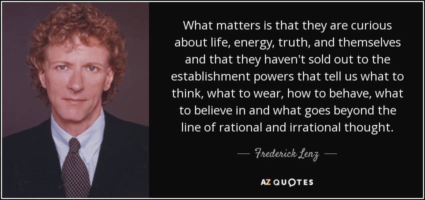 What matters is that they are curious about life, energy, truth, and themselves and that they haven't sold out to the establishment powers that tell us what to think, what to wear, how to behave, what to believe in and what goes beyond the line of rational and irrational thought. - Frederick Lenz