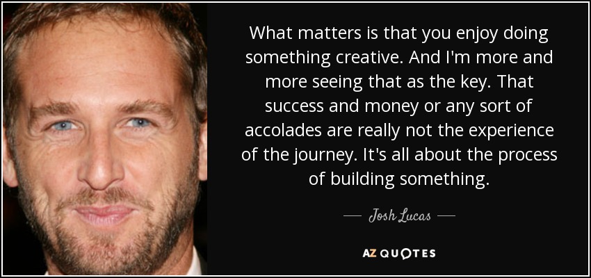 What matters is that you enjoy doing something creative. And I'm more and more seeing that as the key. That success and money or any sort of accolades are really not the experience of the journey. It's all about the process of building something. - Josh Lucas