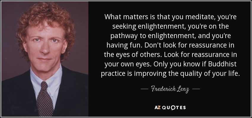 What matters is that you meditate, you're seeking enlightenment, you're on the pathway to enlightenment, and you're having fun. Don't look for reassurance in the eyes of others. Look for reassurance in your own eyes. Only you know if Buddhist practice is improving the quality of your life. - Frederick Lenz