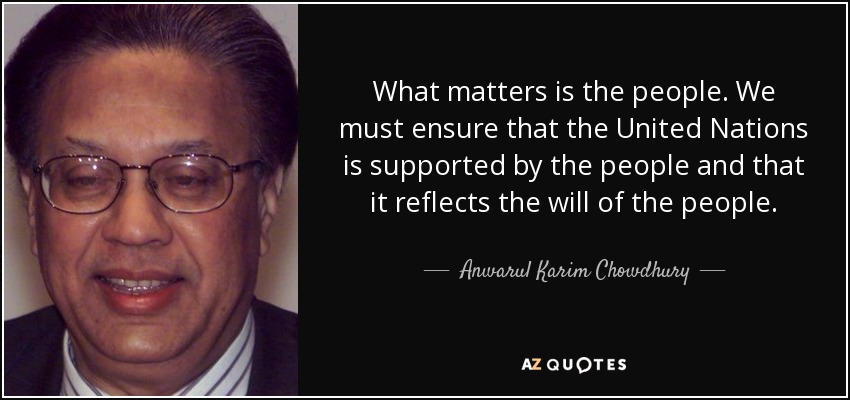 What matters is the people. We must ensure that the United Nations is supported by the people and that it reflects the will of the people. - Anwarul Karim Chowdhury