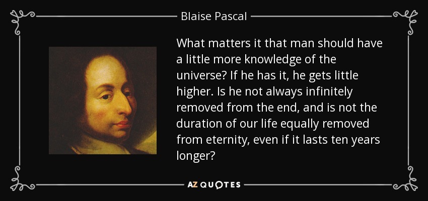 What matters it that man should have a little more knowledge of the universe? If he has it, he gets little higher. Is he not always infinitely removed from the end, and is not the duration of our life equally removed from eternity, even if it lasts ten years longer? - Blaise Pascal