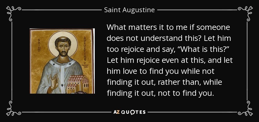 What matters it to me if someone does not understand this? Let him too rejoice and say, “What is this?” Let him rejoice even at this, and let him love to find you while not finding it out, rather than, while finding it out, not to find you. - Saint Augustine