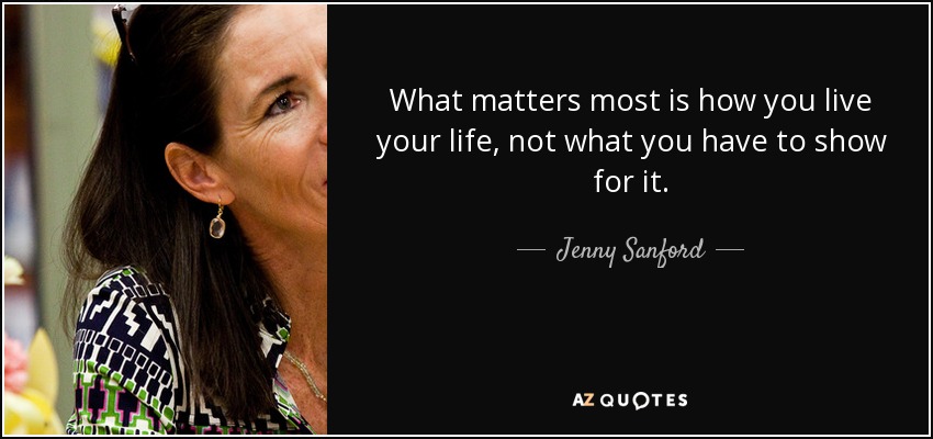 What matters most is how you live your life, not what you have to show for it. - Jenny Sanford