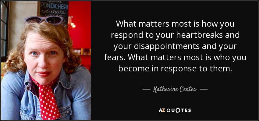 What matters most is how you respond to your heartbreaks and your disappointments and your fears. What matters most is who you become in response to them. - Katherine Center