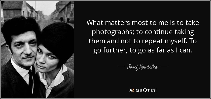What matters most to me is to take photographs; to continue taking them and not to repeat myself. To go further, to go as far as I can. - Josef Koudelka