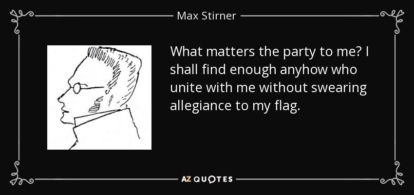 What matters the party to me? I shall find enough anyhow who unite with me without swearing allegiance to my flag. - Max Stirner