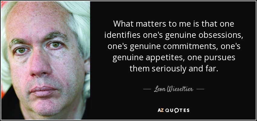 What matters to me is that one identifies one's genuine obsessions, one's genuine commitments, one's genuine appetites, one pursues them seriously and far. - Leon Wieseltier