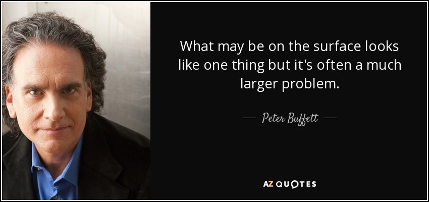 What may be on the surface looks like one thing but it's often a much larger problem. - Peter Buffett