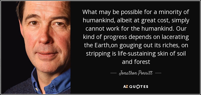 What may be possible for a minority of humankind, albeit at great cost, simply cannot work for the humankind. Our kind of progress depends on lacerating the Earth,on gouging out its riches, on stripping is life-sustaining skin of soil and forest - Jonathon Porritt
