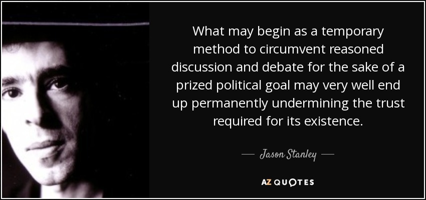 What may begin as a temporary method to circumvent reasoned discussion and debate for the sake of a prized political goal may very well end up permanently undermining the trust required for its existence. - Jason Stanley