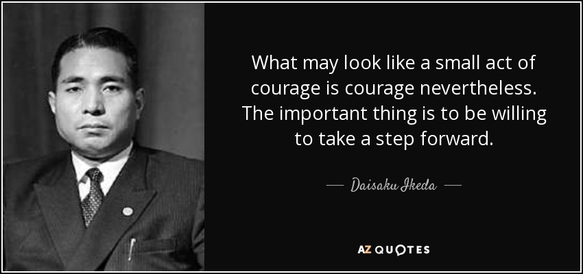 What may look like a small act of courage is courage nevertheless. The important thing is to be willing to take a step forward. - Daisaku Ikeda