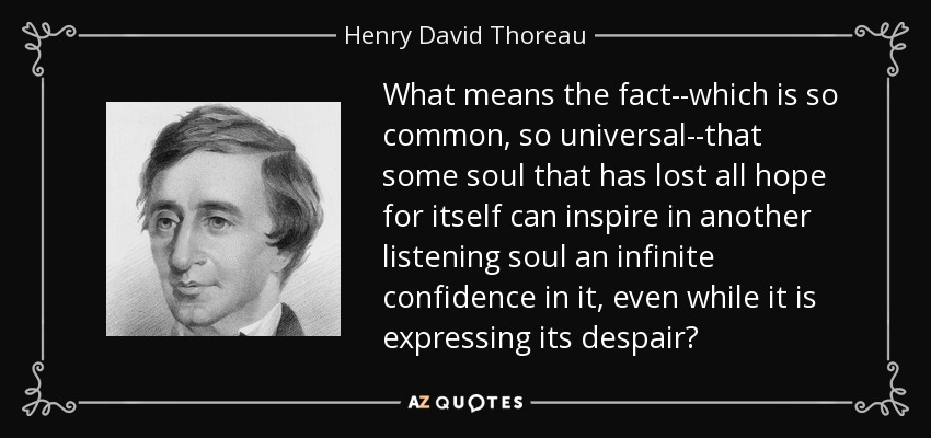 What means the fact--which is so common, so universal--that some soul that has lost all hope for itself can inspire in another listening soul an infinite confidence in it, even while it is expressing its despair? - Henry David Thoreau