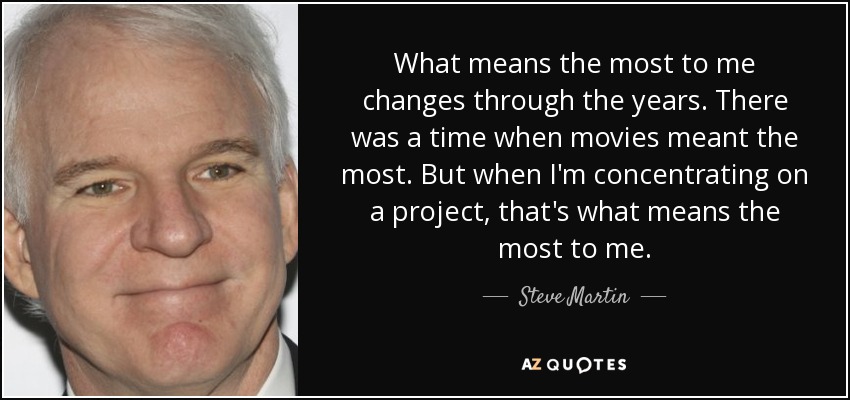 What means the most to me changes through the years. There was a time when movies meant the most. But when I'm concentrating on a project, that's what means the most to me. - Steve Martin