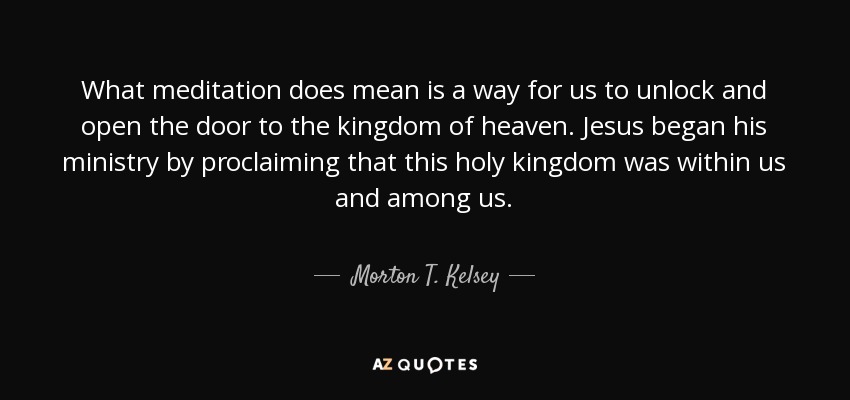 What meditation does mean is a way for us to unlock and open the door to the kingdom of heaven. Jesus began his ministry by proclaiming that this holy kingdom was within us and among us. - Morton T. Kelsey