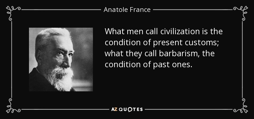 What men call civilization is the condition of present customs; what they call barbarism, the condition of past ones. - Anatole France