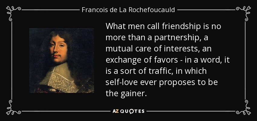 What men call friendship is no more than a partnership, a mutual care of interests, an exchange of favors - in a word, it is a sort of traffic, in which self-love ever proposes to be the gainer. - Francois de La Rochefoucauld