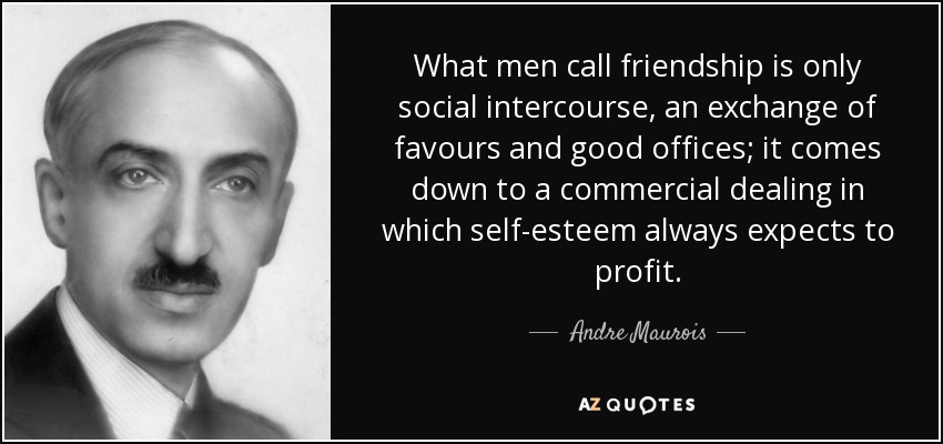 What men call friendship is only social intercourse, an exchange of favours and good offices; it comes down to a commercial dealing in which self-esteem always expects to profit. - Andre Maurois