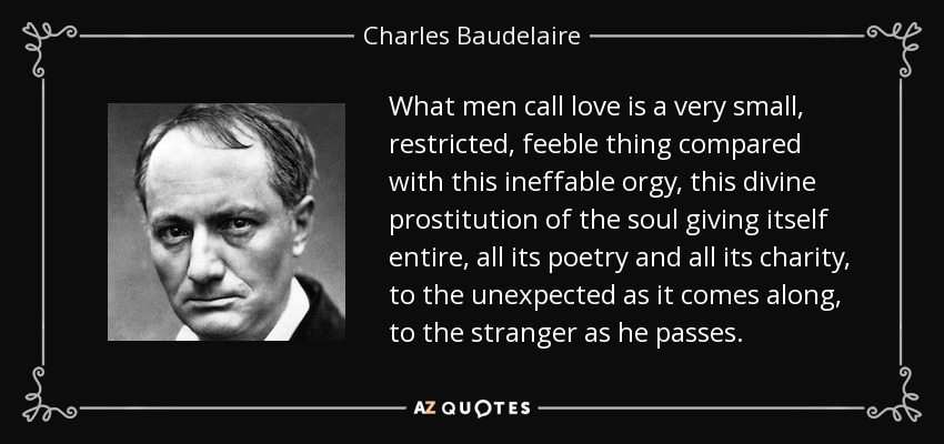 What men call love is a very small, restricted, feeble thing compared with this ineffable orgy, this divine prostitution of the soul giving itself entire, all its poetry and all its charity, to the unexpected as it comes along, to the stranger as he passes. - Charles Baudelaire