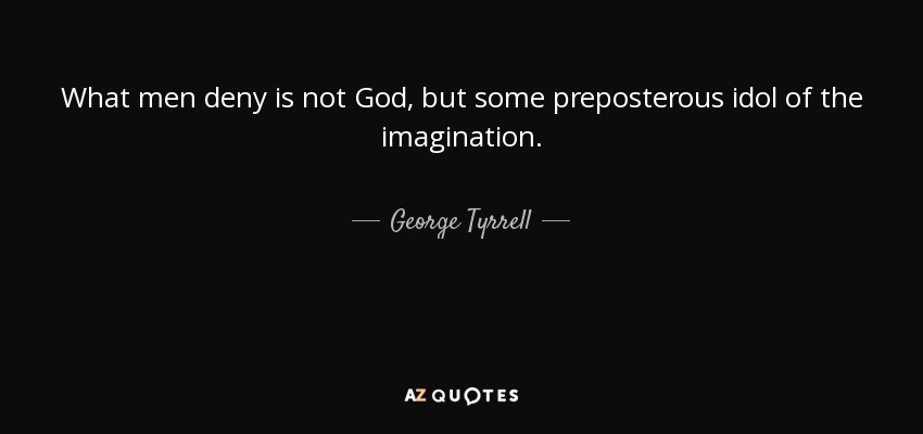 What men deny is not God, but some preposterous idol of the imagination. - George Tyrrell
