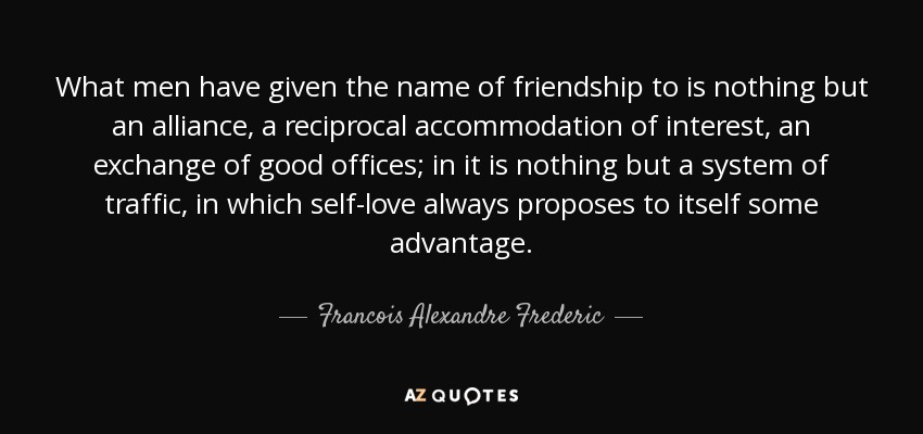 What men have given the name of friendship to is nothing but an alliance, a reciprocal accommodation of interest, an exchange of good offices; in it is nothing but a system of traffic, in which self-love always proposes to itself some advantage. - Francois Alexandre Frederic, duc de la Rochefoucauld-Liancourt