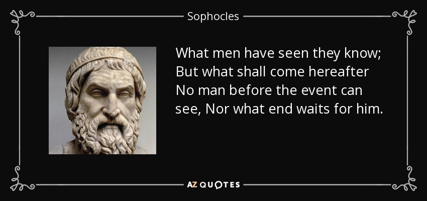 What men have seen they know; But what shall come hereafter No man before the event can see, Nor what end waits for him. - Sophocles