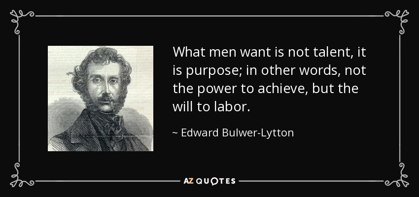 What men want is not talent, it is purpose; in other words, not the power to achieve, but the will to labor. - Edward Bulwer-Lytton, 1st Baron Lytton