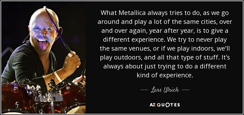 What Metallica always tries to do, as we go around and play a lot of the same cities, over and over again, year after year, is to give a different experience. We try to never play the same venues, or if we play indoors, we'll play outdoors, and all that type of stuff. It's always about just trying to do a different kind of experience. - Lars Ulrich